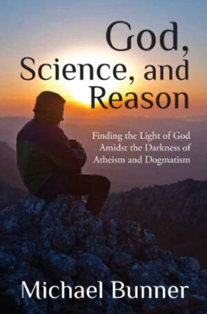 God, Science and Reason: Finding the Light of God Amidst the Darkness of Atheism and Dogmatism